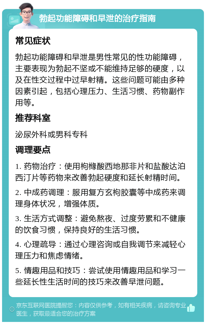 勃起功能障碍和早泄的治疗指南 常见症状 勃起功能障碍和早泄是男性常见的性功能障碍，主要表现为勃起不坚或不能维持足够的硬度，以及在性交过程中过早射精。这些问题可能由多种因素引起，包括心理压力、生活习惯、药物副作用等。 推荐科室 泌尿外科或男科专科 调理要点 1. 药物治疗：使用枸橼酸西地那非片和盐酸达泊西汀片等药物来改善勃起硬度和延长射精时间。 2. 中成药调理：服用复方玄枸胶囊等中成药来调理身体状况，增强体质。 3. 生活方式调整：避免熬夜、过度劳累和不健康的饮食习惯，保持良好的生活习惯。 4. 心理疏导：通过心理咨询或自我调节来减轻心理压力和焦虑情绪。 5. 情趣用品和技巧：尝试使用情趣用品和学习一些延长性生活时间的技巧来改善早泄问题。