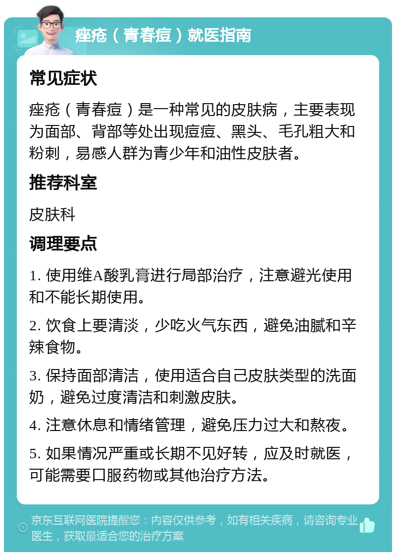 痤疮（青春痘）就医指南 常见症状 痤疮（青春痘）是一种常见的皮肤病，主要表现为面部、背部等处出现痘痘、黑头、毛孔粗大和粉刺，易感人群为青少年和油性皮肤者。 推荐科室 皮肤科 调理要点 1. 使用维A酸乳膏进行局部治疗，注意避光使用和不能长期使用。 2. 饮食上要清淡，少吃火气东西，避免油腻和辛辣食物。 3. 保持面部清洁，使用适合自己皮肤类型的洗面奶，避免过度清洁和刺激皮肤。 4. 注意休息和情绪管理，避免压力过大和熬夜。 5. 如果情况严重或长期不见好转，应及时就医，可能需要口服药物或其他治疗方法。