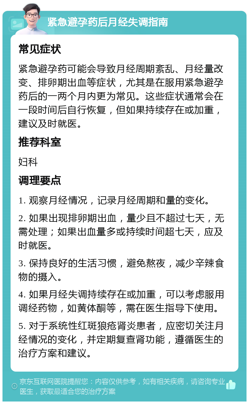 紧急避孕药后月经失调指南 常见症状 紧急避孕药可能会导致月经周期紊乱、月经量改变、排卵期出血等症状，尤其是在服用紧急避孕药后的一两个月内更为常见。这些症状通常会在一段时间后自行恢复，但如果持续存在或加重，建议及时就医。 推荐科室 妇科 调理要点 1. 观察月经情况，记录月经周期和量的变化。 2. 如果出现排卵期出血，量少且不超过七天，无需处理；如果出血量多或持续时间超七天，应及时就医。 3. 保持良好的生活习惯，避免熬夜，减少辛辣食物的摄入。 4. 如果月经失调持续存在或加重，可以考虑服用调经药物，如黄体酮等，需在医生指导下使用。 5. 对于系统性红斑狼疮肾炎患者，应密切关注月经情况的变化，并定期复查肾功能，遵循医生的治疗方案和建议。