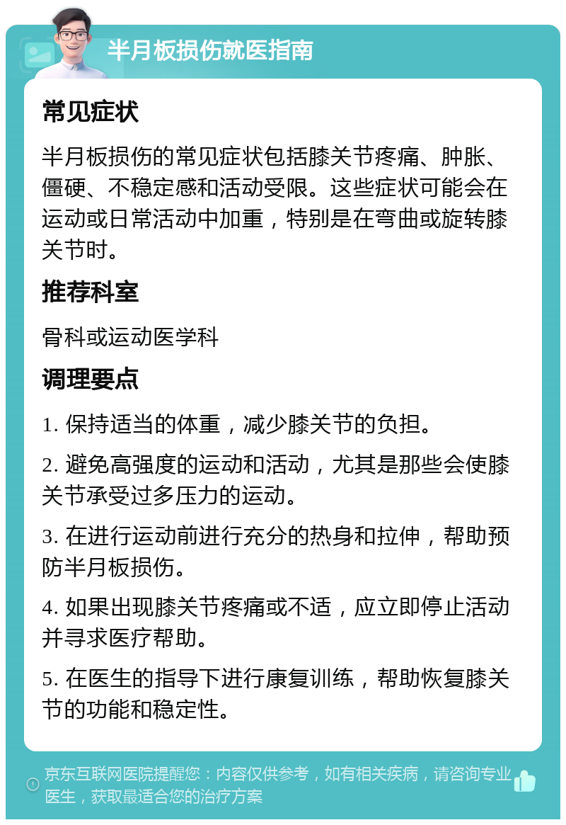 半月板损伤就医指南 常见症状 半月板损伤的常见症状包括膝关节疼痛、肿胀、僵硬、不稳定感和活动受限。这些症状可能会在运动或日常活动中加重，特别是在弯曲或旋转膝关节时。 推荐科室 骨科或运动医学科 调理要点 1. 保持适当的体重，减少膝关节的负担。 2. 避免高强度的运动和活动，尤其是那些会使膝关节承受过多压力的运动。 3. 在进行运动前进行充分的热身和拉伸，帮助预防半月板损伤。 4. 如果出现膝关节疼痛或不适，应立即停止活动并寻求医疗帮助。 5. 在医生的指导下进行康复训练，帮助恢复膝关节的功能和稳定性。