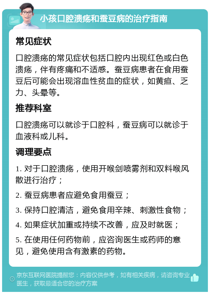 小孩口腔溃疡和蚕豆病的治疗指南 常见症状 口腔溃疡的常见症状包括口腔内出现红色或白色溃疡，伴有疼痛和不适感。蚕豆病患者在食用蚕豆后可能会出现溶血性贫血的症状，如黄疸、乏力、头晕等。 推荐科室 口腔溃疡可以就诊于口腔科，蚕豆病可以就诊于血液科或儿科。 调理要点 1. 对于口腔溃疡，使用开喉剑喷雾剂和双料喉风散进行治疗； 2. 蚕豆病患者应避免食用蚕豆； 3. 保持口腔清洁，避免食用辛辣、刺激性食物； 4. 如果症状加重或持续不改善，应及时就医； 5. 在使用任何药物前，应咨询医生或药师的意见，避免使用含有激素的药物。