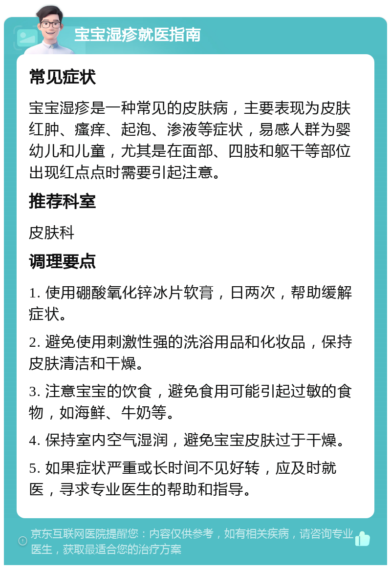 宝宝湿疹就医指南 常见症状 宝宝湿疹是一种常见的皮肤病，主要表现为皮肤红肿、瘙痒、起泡、渗液等症状，易感人群为婴幼儿和儿童，尤其是在面部、四肢和躯干等部位出现红点点时需要引起注意。 推荐科室 皮肤科 调理要点 1. 使用硼酸氧化锌冰片软膏，日两次，帮助缓解症状。 2. 避免使用刺激性强的洗浴用品和化妆品，保持皮肤清洁和干燥。 3. 注意宝宝的饮食，避免食用可能引起过敏的食物，如海鲜、牛奶等。 4. 保持室内空气湿润，避免宝宝皮肤过于干燥。 5. 如果症状严重或长时间不见好转，应及时就医，寻求专业医生的帮助和指导。