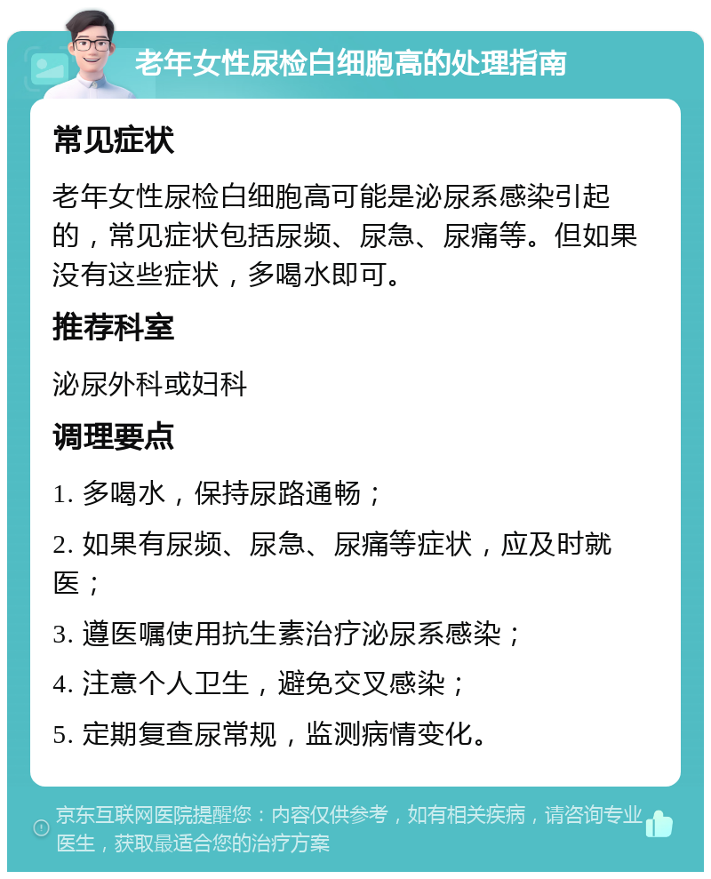 老年女性尿检白细胞高的处理指南 常见症状 老年女性尿检白细胞高可能是泌尿系感染引起的，常见症状包括尿频、尿急、尿痛等。但如果没有这些症状，多喝水即可。 推荐科室 泌尿外科或妇科 调理要点 1. 多喝水，保持尿路通畅； 2. 如果有尿频、尿急、尿痛等症状，应及时就医； 3. 遵医嘱使用抗生素治疗泌尿系感染； 4. 注意个人卫生，避免交叉感染； 5. 定期复查尿常规，监测病情变化。