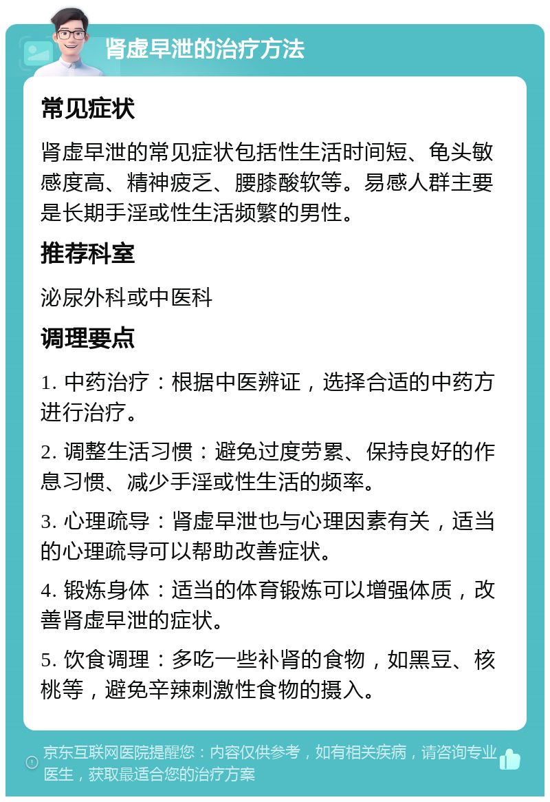 肾虚早泄的治疗方法 常见症状 肾虚早泄的常见症状包括性生活时间短、龟头敏感度高、精神疲乏、腰膝酸软等。易感人群主要是长期手淫或性生活频繁的男性。 推荐科室 泌尿外科或中医科 调理要点 1. 中药治疗：根据中医辨证，选择合适的中药方进行治疗。 2. 调整生活习惯：避免过度劳累、保持良好的作息习惯、减少手淫或性生活的频率。 3. 心理疏导：肾虚早泄也与心理因素有关，适当的心理疏导可以帮助改善症状。 4. 锻炼身体：适当的体育锻炼可以增强体质，改善肾虚早泄的症状。 5. 饮食调理：多吃一些补肾的食物，如黑豆、核桃等，避免辛辣刺激性食物的摄入。