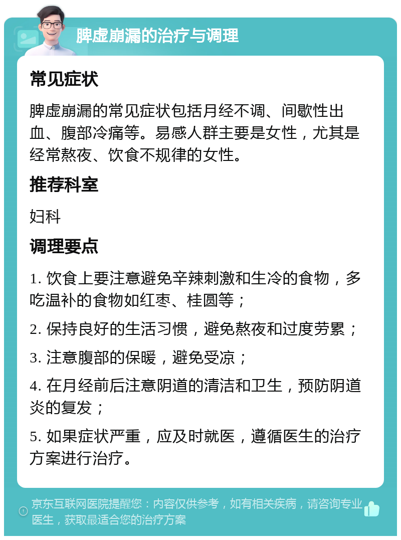 脾虚崩漏的治疗与调理 常见症状 脾虚崩漏的常见症状包括月经不调、间歇性出血、腹部冷痛等。易感人群主要是女性，尤其是经常熬夜、饮食不规律的女性。 推荐科室 妇科 调理要点 1. 饮食上要注意避免辛辣刺激和生冷的食物，多吃温补的食物如红枣、桂圆等； 2. 保持良好的生活习惯，避免熬夜和过度劳累； 3. 注意腹部的保暖，避免受凉； 4. 在月经前后注意阴道的清洁和卫生，预防阴道炎的复发； 5. 如果症状严重，应及时就医，遵循医生的治疗方案进行治疗。