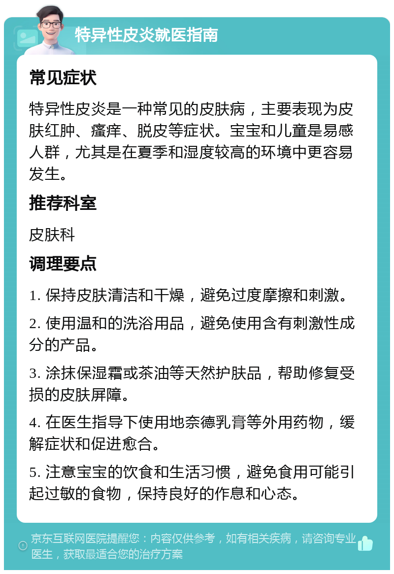 特异性皮炎就医指南 常见症状 特异性皮炎是一种常见的皮肤病，主要表现为皮肤红肿、瘙痒、脱皮等症状。宝宝和儿童是易感人群，尤其是在夏季和湿度较高的环境中更容易发生。 推荐科室 皮肤科 调理要点 1. 保持皮肤清洁和干燥，避免过度摩擦和刺激。 2. 使用温和的洗浴用品，避免使用含有刺激性成分的产品。 3. 涂抹保湿霜或茶油等天然护肤品，帮助修复受损的皮肤屏障。 4. 在医生指导下使用地奈德乳膏等外用药物，缓解症状和促进愈合。 5. 注意宝宝的饮食和生活习惯，避免食用可能引起过敏的食物，保持良好的作息和心态。