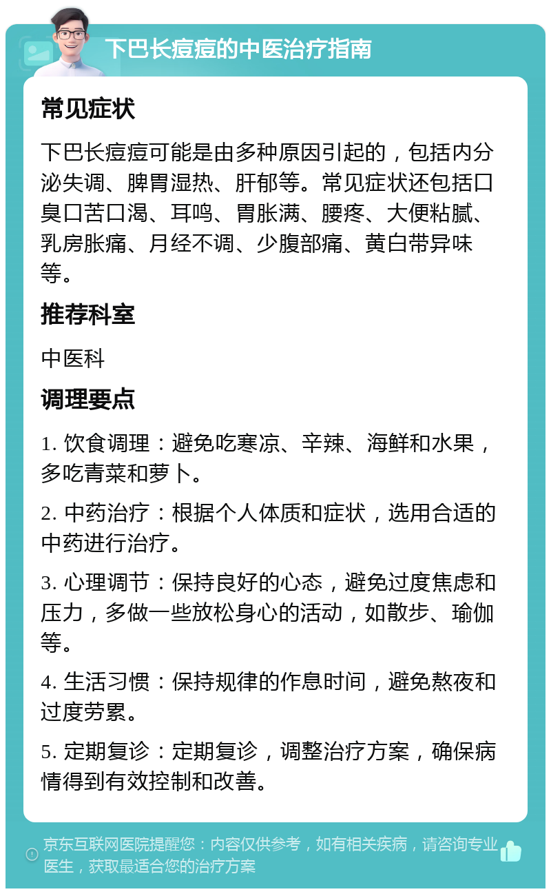 下巴长痘痘的中医治疗指南 常见症状 下巴长痘痘可能是由多种原因引起的，包括内分泌失调、脾胃湿热、肝郁等。常见症状还包括口臭口苦口渴、耳鸣、胃胀满、腰疼、大便粘腻、乳房胀痛、月经不调、少腹部痛、黄白带异味等。 推荐科室 中医科 调理要点 1. 饮食调理：避免吃寒凉、辛辣、海鲜和水果，多吃青菜和萝卜。 2. 中药治疗：根据个人体质和症状，选用合适的中药进行治疗。 3. 心理调节：保持良好的心态，避免过度焦虑和压力，多做一些放松身心的活动，如散步、瑜伽等。 4. 生活习惯：保持规律的作息时间，避免熬夜和过度劳累。 5. 定期复诊：定期复诊，调整治疗方案，确保病情得到有效控制和改善。