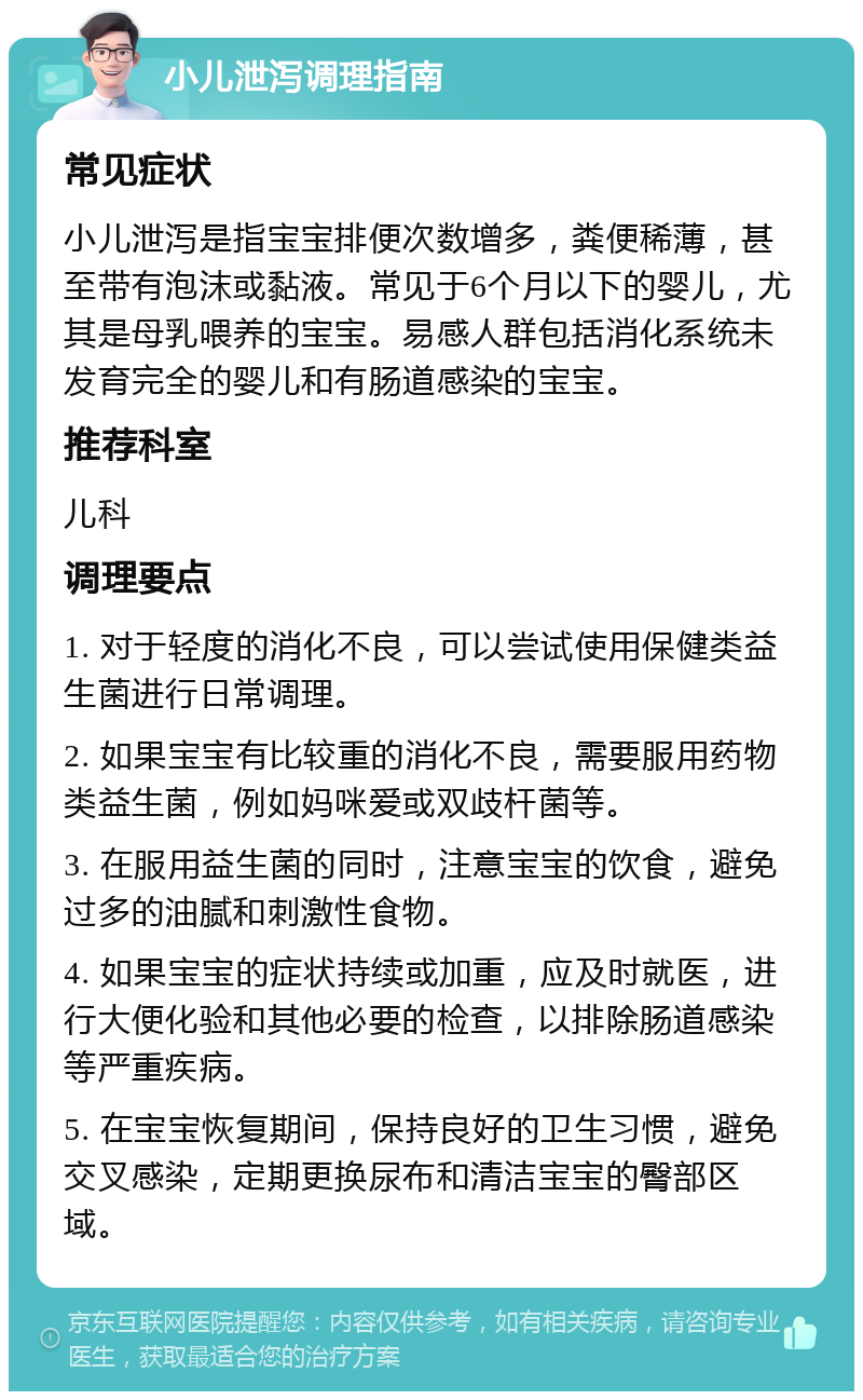 小儿泄泻调理指南 常见症状 小儿泄泻是指宝宝排便次数增多，粪便稀薄，甚至带有泡沫或黏液。常见于6个月以下的婴儿，尤其是母乳喂养的宝宝。易感人群包括消化系统未发育完全的婴儿和有肠道感染的宝宝。 推荐科室 儿科 调理要点 1. 对于轻度的消化不良，可以尝试使用保健类益生菌进行日常调理。 2. 如果宝宝有比较重的消化不良，需要服用药物类益生菌，例如妈咪爱或双歧杆菌等。 3. 在服用益生菌的同时，注意宝宝的饮食，避免过多的油腻和刺激性食物。 4. 如果宝宝的症状持续或加重，应及时就医，进行大便化验和其他必要的检查，以排除肠道感染等严重疾病。 5. 在宝宝恢复期间，保持良好的卫生习惯，避免交叉感染，定期更换尿布和清洁宝宝的臀部区域。