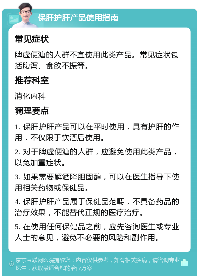 保肝护肝产品使用指南 常见症状 脾虚便溏的人群不宜使用此类产品。常见症状包括腹泻、食欲不振等。 推荐科室 消化内科 调理要点 1. 保肝护肝产品可以在平时使用，具有护肝的作用，不仅限于饮酒后使用。 2. 对于脾虚便溏的人群，应避免使用此类产品，以免加重症状。 3. 如果需要解酒降胆固醇，可以在医生指导下使用相关药物或保健品。 4. 保肝护肝产品属于保健品范畴，不具备药品的治疗效果，不能替代正规的医疗治疗。 5. 在使用任何保健品之前，应先咨询医生或专业人士的意见，避免不必要的风险和副作用。