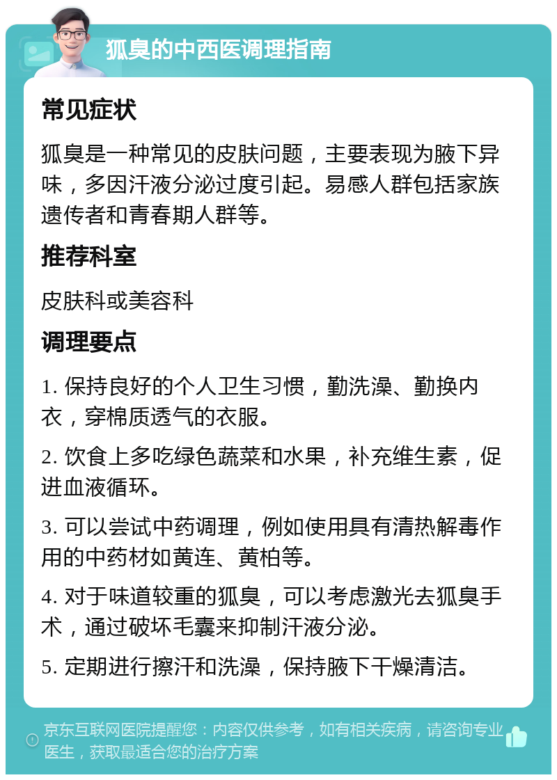 狐臭的中西医调理指南 常见症状 狐臭是一种常见的皮肤问题，主要表现为腋下异味，多因汗液分泌过度引起。易感人群包括家族遗传者和青春期人群等。 推荐科室 皮肤科或美容科 调理要点 1. 保持良好的个人卫生习惯，勤洗澡、勤换内衣，穿棉质透气的衣服。 2. 饮食上多吃绿色蔬菜和水果，补充维生素，促进血液循环。 3. 可以尝试中药调理，例如使用具有清热解毒作用的中药材如黄连、黄柏等。 4. 对于味道较重的狐臭，可以考虑激光去狐臭手术，通过破坏毛囊来抑制汗液分泌。 5. 定期进行擦汗和洗澡，保持腋下干燥清洁。