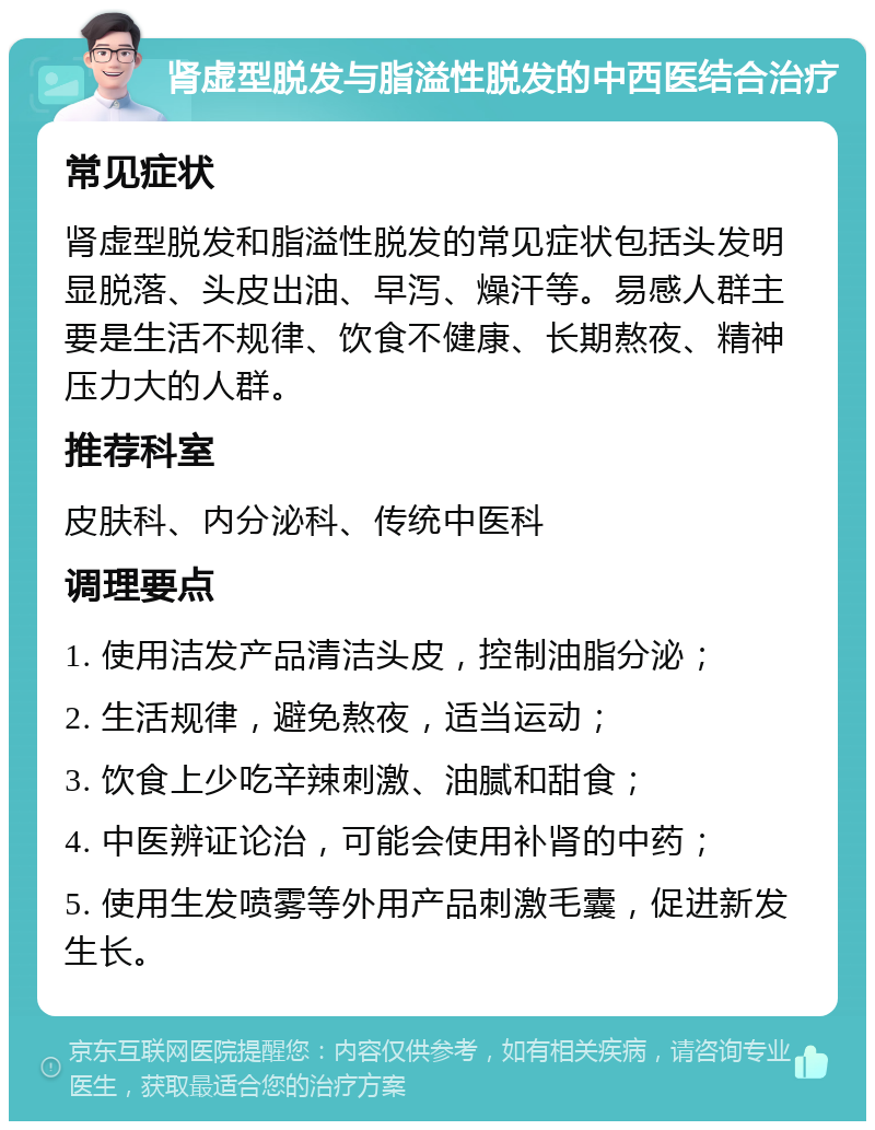 肾虚型脱发与脂溢性脱发的中西医结合治疗 常见症状 肾虚型脱发和脂溢性脱发的常见症状包括头发明显脱落、头皮出油、早泻、燥汗等。易感人群主要是生活不规律、饮食不健康、长期熬夜、精神压力大的人群。 推荐科室 皮肤科、内分泌科、传统中医科 调理要点 1. 使用洁发产品清洁头皮，控制油脂分泌； 2. 生活规律，避免熬夜，适当运动； 3. 饮食上少吃辛辣刺激、油腻和甜食； 4. 中医辨证论治，可能会使用补肾的中药； 5. 使用生发喷雾等外用产品刺激毛囊，促进新发生长。