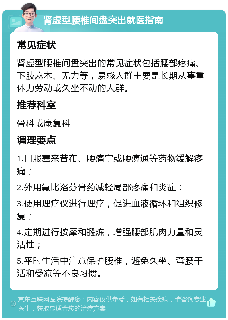 肾虚型腰椎间盘突出就医指南 常见症状 肾虚型腰椎间盘突出的常见症状包括腰部疼痛、下肢麻木、无力等，易感人群主要是长期从事重体力劳动或久坐不动的人群。 推荐科室 骨科或康复科 调理要点 1.口服塞来昔布、腰痛宁或腰痹通等药物缓解疼痛； 2.外用氟比洛芬膏药减轻局部疼痛和炎症； 3.使用理疗仪进行理疗，促进血液循环和组织修复； 4.定期进行按摩和锻炼，增强腰部肌肉力量和灵活性； 5.平时生活中注意保护腰椎，避免久坐、弯腰干活和受凉等不良习惯。