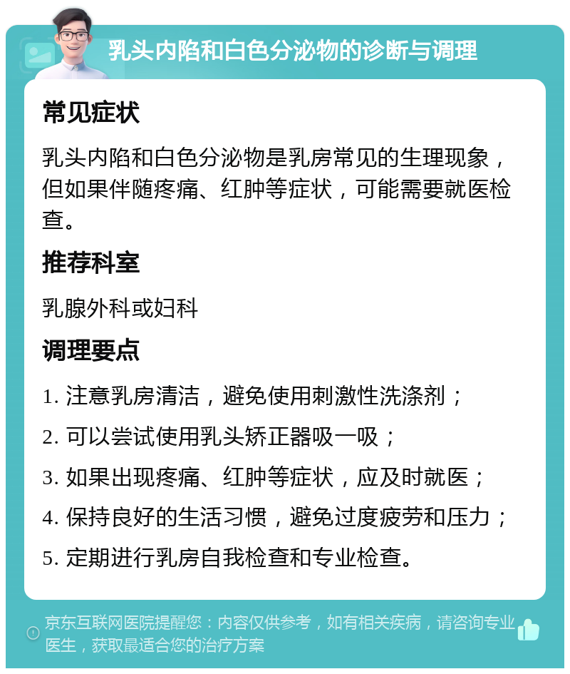 乳头内陷和白色分泌物的诊断与调理 常见症状 乳头内陷和白色分泌物是乳房常见的生理现象，但如果伴随疼痛、红肿等症状，可能需要就医检查。 推荐科室 乳腺外科或妇科 调理要点 1. 注意乳房清洁，避免使用刺激性洗涤剂； 2. 可以尝试使用乳头矫正器吸一吸； 3. 如果出现疼痛、红肿等症状，应及时就医； 4. 保持良好的生活习惯，避免过度疲劳和压力； 5. 定期进行乳房自我检查和专业检查。