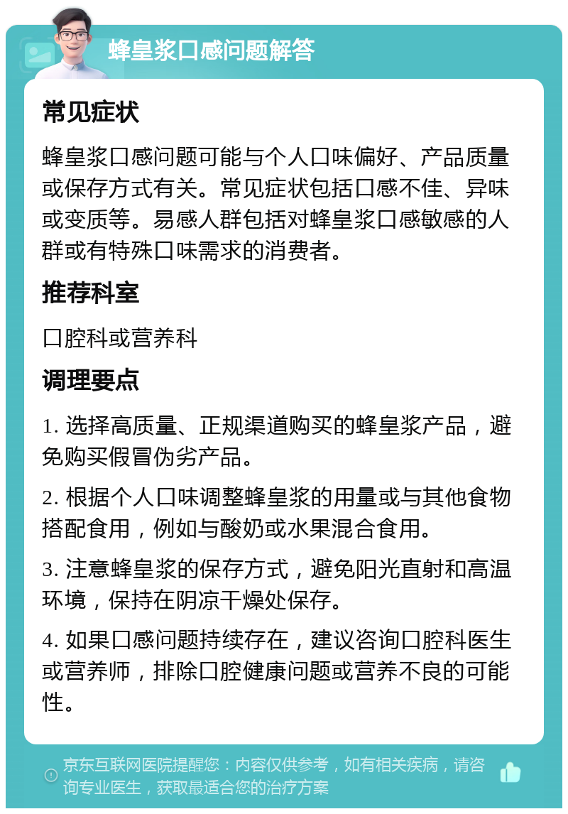 蜂皇浆口感问题解答 常见症状 蜂皇浆口感问题可能与个人口味偏好、产品质量或保存方式有关。常见症状包括口感不佳、异味或变质等。易感人群包括对蜂皇浆口感敏感的人群或有特殊口味需求的消费者。 推荐科室 口腔科或营养科 调理要点 1. 选择高质量、正规渠道购买的蜂皇浆产品，避免购买假冒伪劣产品。 2. 根据个人口味调整蜂皇浆的用量或与其他食物搭配食用，例如与酸奶或水果混合食用。 3. 注意蜂皇浆的保存方式，避免阳光直射和高温环境，保持在阴凉干燥处保存。 4. 如果口感问题持续存在，建议咨询口腔科医生或营养师，排除口腔健康问题或营养不良的可能性。