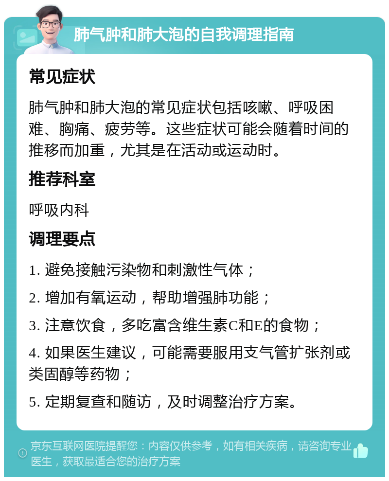 肺气肿和肺大泡的自我调理指南 常见症状 肺气肿和肺大泡的常见症状包括咳嗽、呼吸困难、胸痛、疲劳等。这些症状可能会随着时间的推移而加重，尤其是在活动或运动时。 推荐科室 呼吸内科 调理要点 1. 避免接触污染物和刺激性气体； 2. 增加有氧运动，帮助增强肺功能； 3. 注意饮食，多吃富含维生素C和E的食物； 4. 如果医生建议，可能需要服用支气管扩张剂或类固醇等药物； 5. 定期复查和随访，及时调整治疗方案。