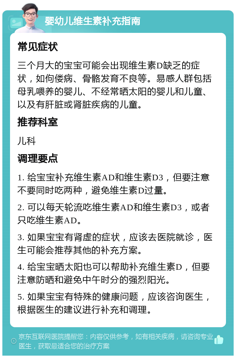 婴幼儿维生素补充指南 常见症状 三个月大的宝宝可能会出现维生素D缺乏的症状，如佝偻病、骨骼发育不良等。易感人群包括母乳喂养的婴儿、不经常晒太阳的婴儿和儿童、以及有肝脏或肾脏疾病的儿童。 推荐科室 儿科 调理要点 1. 给宝宝补充维生素AD和维生素D3，但要注意不要同时吃两种，避免维生素D过量。 2. 可以每天轮流吃维生素AD和维生素D3，或者只吃维生素AD。 3. 如果宝宝有肾虚的症状，应该去医院就诊，医生可能会推荐其他的补充方案。 4. 给宝宝晒太阳也可以帮助补充维生素D，但要注意防晒和避免中午时分的强烈阳光。 5. 如果宝宝有特殊的健康问题，应该咨询医生，根据医生的建议进行补充和调理。