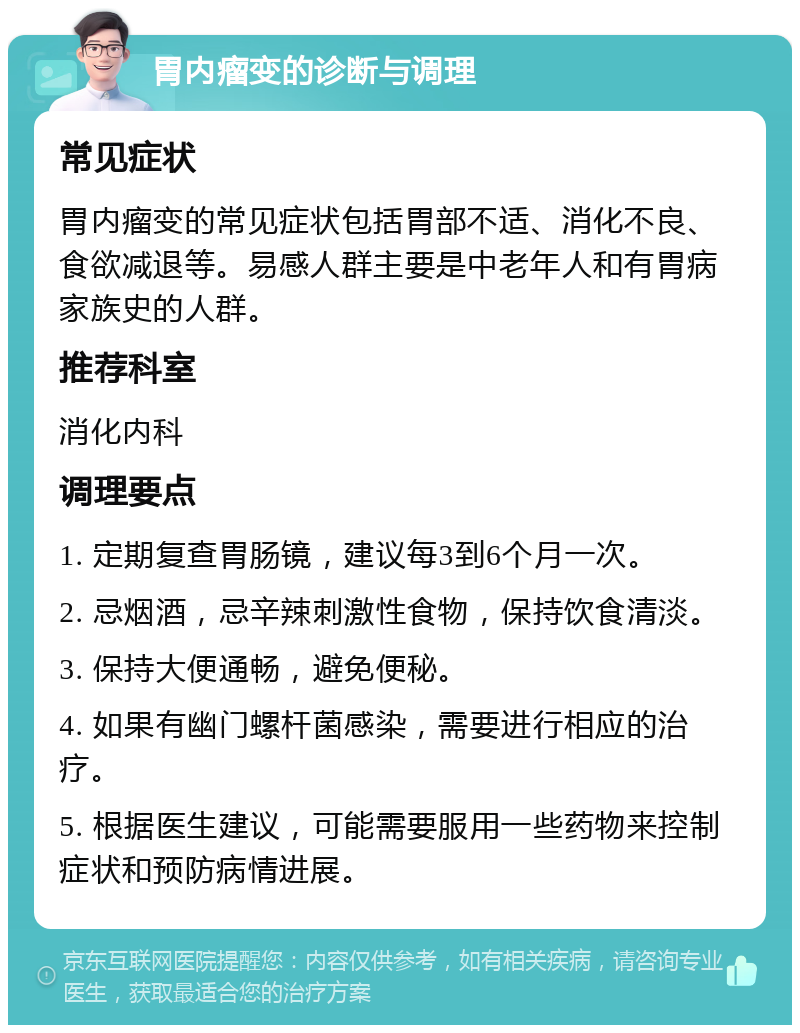 胃内瘤变的诊断与调理 常见症状 胃内瘤变的常见症状包括胃部不适、消化不良、食欲减退等。易感人群主要是中老年人和有胃病家族史的人群。 推荐科室 消化内科 调理要点 1. 定期复查胃肠镜，建议每3到6个月一次。 2. 忌烟酒，忌辛辣刺激性食物，保持饮食清淡。 3. 保持大便通畅，避免便秘。 4. 如果有幽门螺杆菌感染，需要进行相应的治疗。 5. 根据医生建议，可能需要服用一些药物来控制症状和预防病情进展。