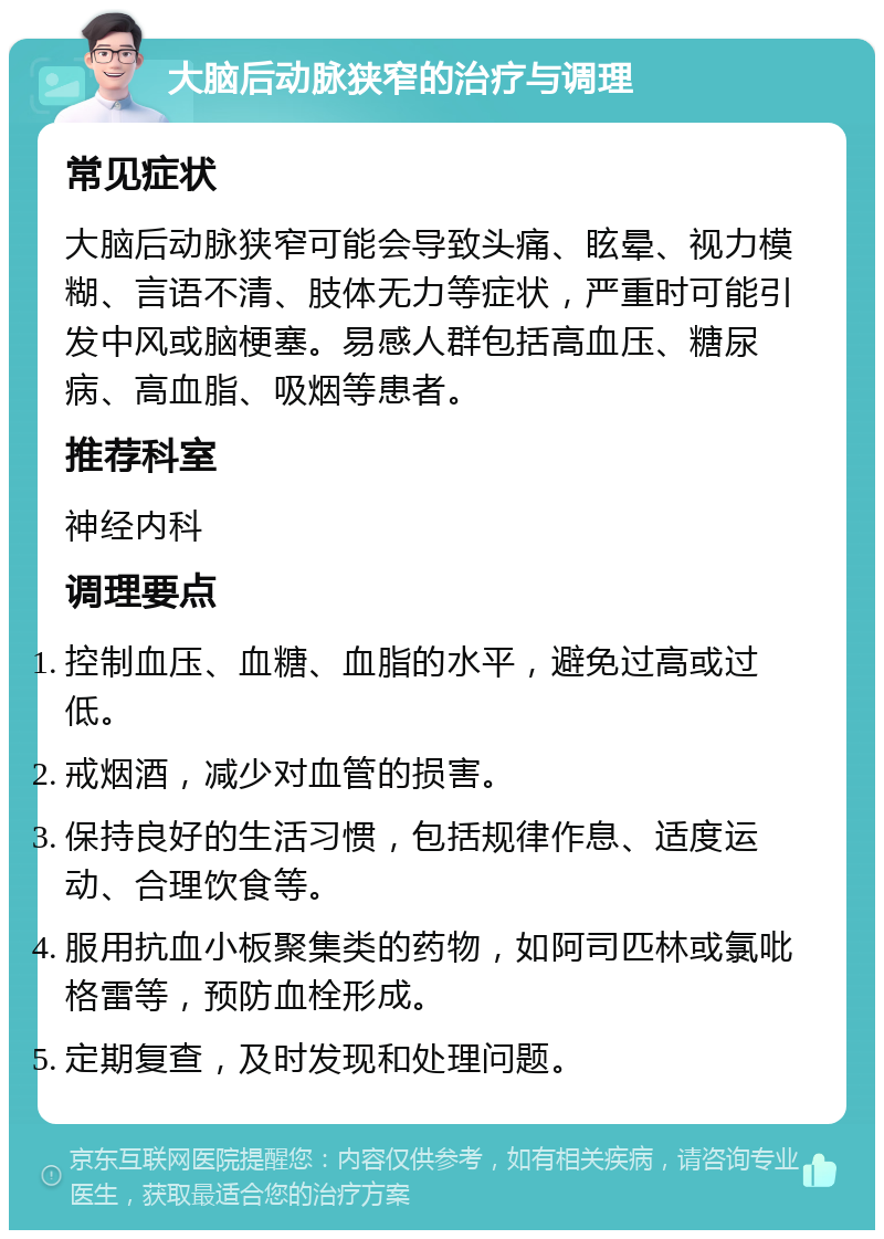 大脑后动脉狭窄的治疗与调理 常见症状 大脑后动脉狭窄可能会导致头痛、眩晕、视力模糊、言语不清、肢体无力等症状，严重时可能引发中风或脑梗塞。易感人群包括高血压、糖尿病、高血脂、吸烟等患者。 推荐科室 神经内科 调理要点 控制血压、血糖、血脂的水平，避免过高或过低。 戒烟酒，减少对血管的损害。 保持良好的生活习惯，包括规律作息、适度运动、合理饮食等。 服用抗血小板聚集类的药物，如阿司匹林或氯吡格雷等，预防血栓形成。 定期复查，及时发现和处理问题。