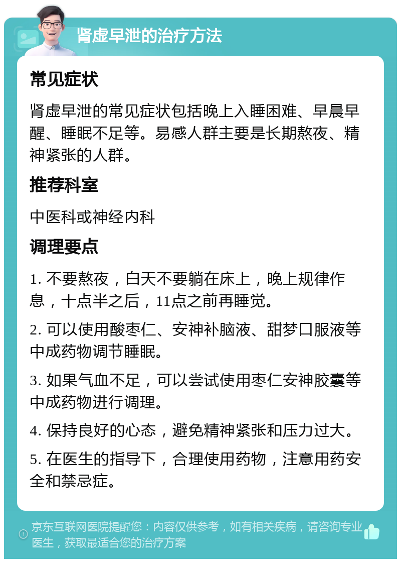 肾虚早泄的治疗方法 常见症状 肾虚早泄的常见症状包括晚上入睡困难、早晨早醒、睡眠不足等。易感人群主要是长期熬夜、精神紧张的人群。 推荐科室 中医科或神经内科 调理要点 1. 不要熬夜，白天不要躺在床上，晚上规律作息，十点半之后，11点之前再睡觉。 2. 可以使用酸枣仁、安神补脑液、甜梦口服液等中成药物调节睡眠。 3. 如果气血不足，可以尝试使用枣仁安神胶囊等中成药物进行调理。 4. 保持良好的心态，避免精神紧张和压力过大。 5. 在医生的指导下，合理使用药物，注意用药安全和禁忌症。