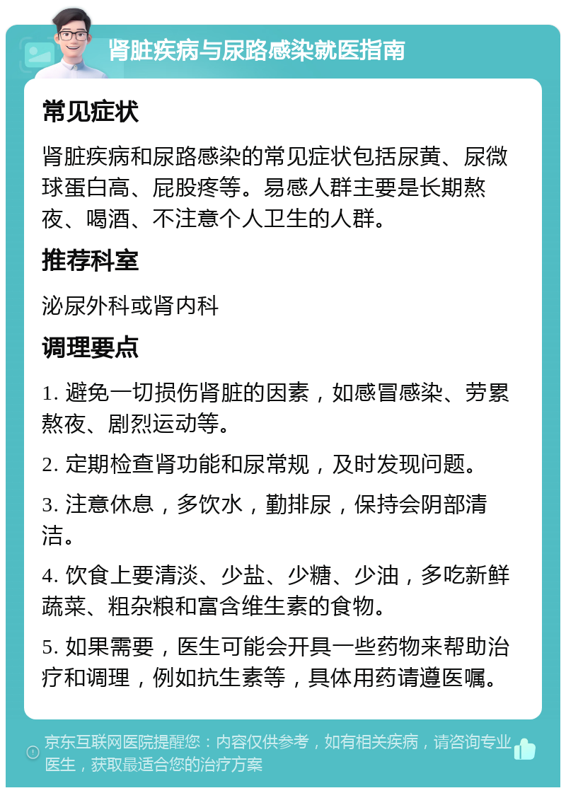 肾脏疾病与尿路感染就医指南 常见症状 肾脏疾病和尿路感染的常见症状包括尿黄、尿微球蛋白高、屁股疼等。易感人群主要是长期熬夜、喝酒、不注意个人卫生的人群。 推荐科室 泌尿外科或肾内科 调理要点 1. 避免一切损伤肾脏的因素，如感冒感染、劳累熬夜、剧烈运动等。 2. 定期检查肾功能和尿常规，及时发现问题。 3. 注意休息，多饮水，勤排尿，保持会阴部清洁。 4. 饮食上要清淡、少盐、少糖、少油，多吃新鲜蔬菜、粗杂粮和富含维生素的食物。 5. 如果需要，医生可能会开具一些药物来帮助治疗和调理，例如抗生素等，具体用药请遵医嘱。