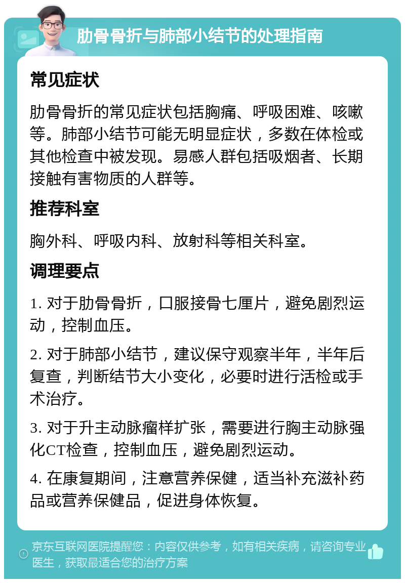 肋骨骨折与肺部小结节的处理指南 常见症状 肋骨骨折的常见症状包括胸痛、呼吸困难、咳嗽等。肺部小结节可能无明显症状，多数在体检或其他检查中被发现。易感人群包括吸烟者、长期接触有害物质的人群等。 推荐科室 胸外科、呼吸内科、放射科等相关科室。 调理要点 1. 对于肋骨骨折，口服接骨七厘片，避免剧烈运动，控制血压。 2. 对于肺部小结节，建议保守观察半年，半年后复查，判断结节大小变化，必要时进行活检或手术治疗。 3. 对于升主动脉瘤样扩张，需要进行胸主动脉强化CT检查，控制血压，避免剧烈运动。 4. 在康复期间，注意营养保健，适当补充滋补药品或营养保健品，促进身体恢复。