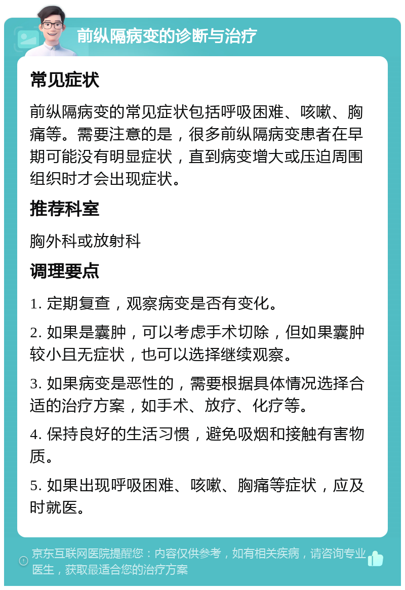 前纵隔病变的诊断与治疗 常见症状 前纵隔病变的常见症状包括呼吸困难、咳嗽、胸痛等。需要注意的是，很多前纵隔病变患者在早期可能没有明显症状，直到病变增大或压迫周围组织时才会出现症状。 推荐科室 胸外科或放射科 调理要点 1. 定期复查，观察病变是否有变化。 2. 如果是囊肿，可以考虑手术切除，但如果囊肿较小且无症状，也可以选择继续观察。 3. 如果病变是恶性的，需要根据具体情况选择合适的治疗方案，如手术、放疗、化疗等。 4. 保持良好的生活习惯，避免吸烟和接触有害物质。 5. 如果出现呼吸困难、咳嗽、胸痛等症状，应及时就医。