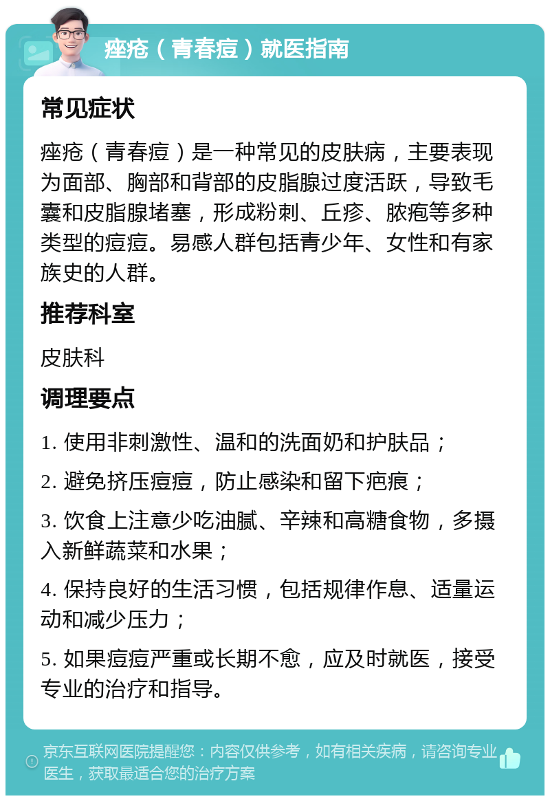 痤疮（青春痘）就医指南 常见症状 痤疮（青春痘）是一种常见的皮肤病，主要表现为面部、胸部和背部的皮脂腺过度活跃，导致毛囊和皮脂腺堵塞，形成粉刺、丘疹、脓疱等多种类型的痘痘。易感人群包括青少年、女性和有家族史的人群。 推荐科室 皮肤科 调理要点 1. 使用非刺激性、温和的洗面奶和护肤品； 2. 避免挤压痘痘，防止感染和留下疤痕； 3. 饮食上注意少吃油腻、辛辣和高糖食物，多摄入新鲜蔬菜和水果； 4. 保持良好的生活习惯，包括规律作息、适量运动和减少压力； 5. 如果痘痘严重或长期不愈，应及时就医，接受专业的治疗和指导。