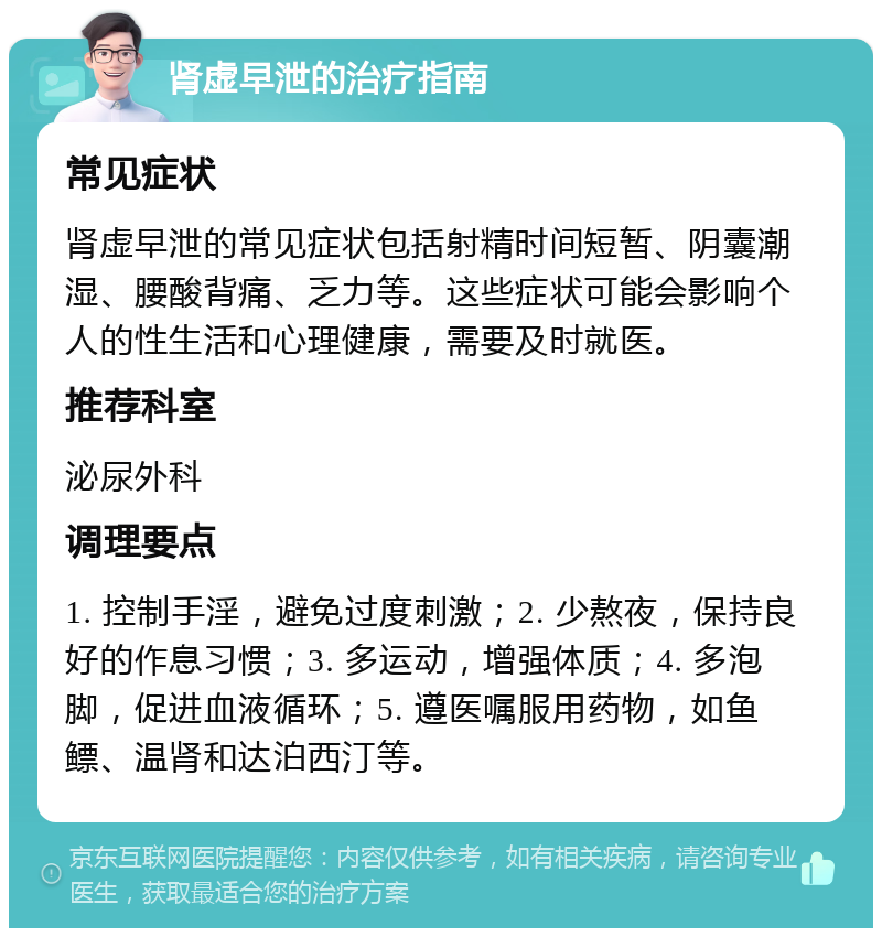 肾虚早泄的治疗指南 常见症状 肾虚早泄的常见症状包括射精时间短暂、阴囊潮湿、腰酸背痛、乏力等。这些症状可能会影响个人的性生活和心理健康，需要及时就医。 推荐科室 泌尿外科 调理要点 1. 控制手淫，避免过度刺激；2. 少熬夜，保持良好的作息习惯；3. 多运动，增强体质；4. 多泡脚，促进血液循环；5. 遵医嘱服用药物，如鱼鳔、温肾和达泊西汀等。