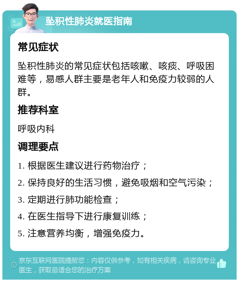 坠积性肺炎就医指南 常见症状 坠积性肺炎的常见症状包括咳嗽、咳痰、呼吸困难等，易感人群主要是老年人和免疫力较弱的人群。 推荐科室 呼吸内科 调理要点 1. 根据医生建议进行药物治疗； 2. 保持良好的生活习惯，避免吸烟和空气污染； 3. 定期进行肺功能检查； 4. 在医生指导下进行康复训练； 5. 注意营养均衡，增强免疫力。