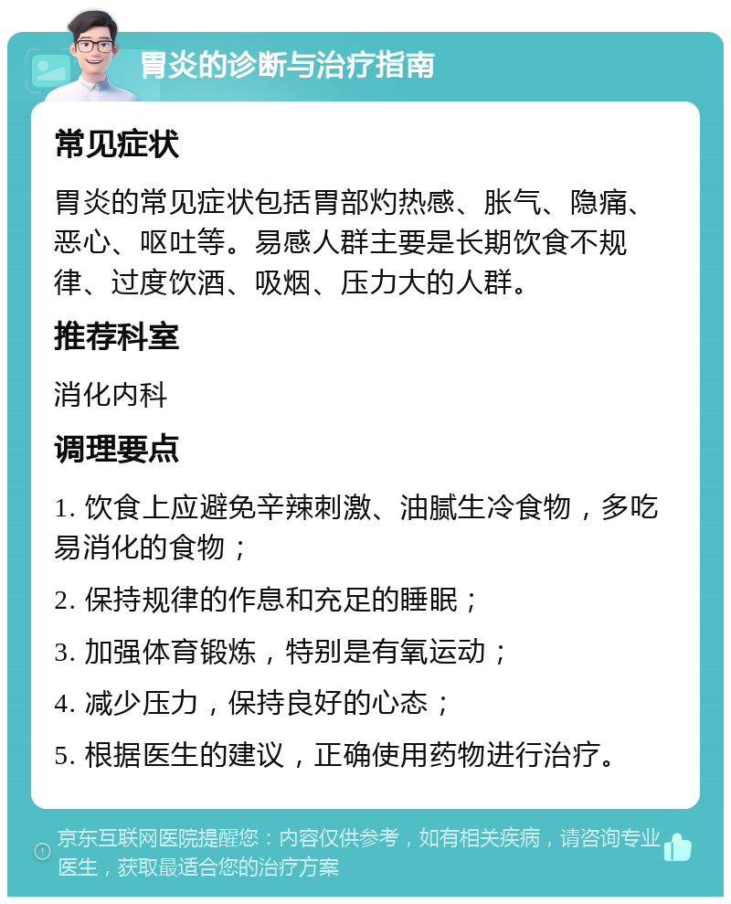 胃炎的诊断与治疗指南 常见症状 胃炎的常见症状包括胃部灼热感、胀气、隐痛、恶心、呕吐等。易感人群主要是长期饮食不规律、过度饮酒、吸烟、压力大的人群。 推荐科室 消化内科 调理要点 1. 饮食上应避免辛辣刺激、油腻生冷食物，多吃易消化的食物； 2. 保持规律的作息和充足的睡眠； 3. 加强体育锻炼，特别是有氧运动； 4. 减少压力，保持良好的心态； 5. 根据医生的建议，正确使用药物进行治疗。