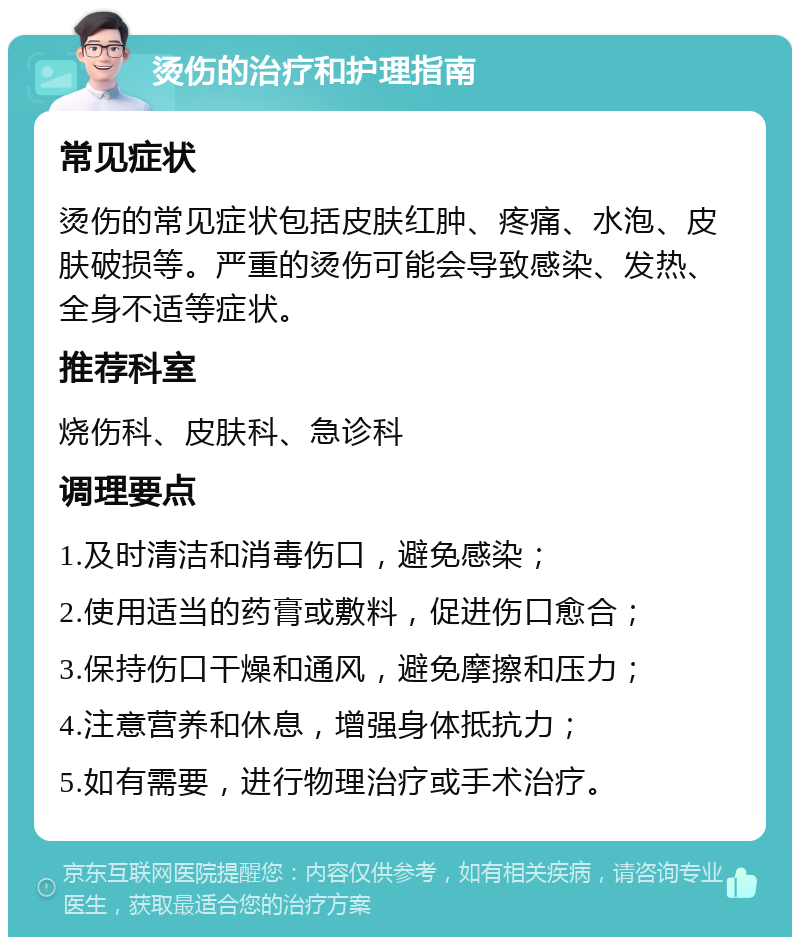 烫伤的治疗和护理指南 常见症状 烫伤的常见症状包括皮肤红肿、疼痛、水泡、皮肤破损等。严重的烫伤可能会导致感染、发热、全身不适等症状。 推荐科室 烧伤科、皮肤科、急诊科 调理要点 1.及时清洁和消毒伤口，避免感染； 2.使用适当的药膏或敷料，促进伤口愈合； 3.保持伤口干燥和通风，避免摩擦和压力； 4.注意营养和休息，增强身体抵抗力； 5.如有需要，进行物理治疗或手术治疗。