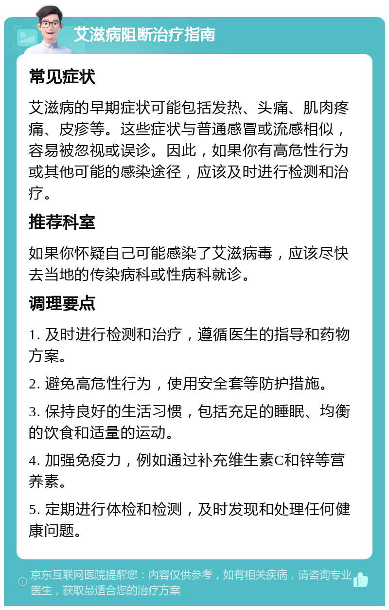 艾滋病阻断治疗指南 常见症状 艾滋病的早期症状可能包括发热、头痛、肌肉疼痛、皮疹等。这些症状与普通感冒或流感相似，容易被忽视或误诊。因此，如果你有高危性行为或其他可能的感染途径，应该及时进行检测和治疗。 推荐科室 如果你怀疑自己可能感染了艾滋病毒，应该尽快去当地的传染病科或性病科就诊。 调理要点 1. 及时进行检测和治疗，遵循医生的指导和药物方案。 2. 避免高危性行为，使用安全套等防护措施。 3. 保持良好的生活习惯，包括充足的睡眠、均衡的饮食和适量的运动。 4. 加强免疫力，例如通过补充维生素C和锌等营养素。 5. 定期进行体检和检测，及时发现和处理任何健康问题。