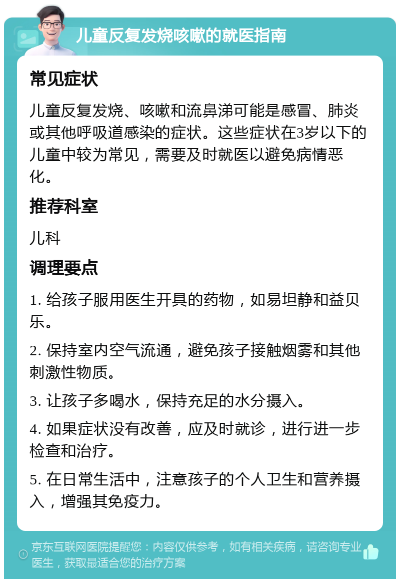 儿童反复发烧咳嗽的就医指南 常见症状 儿童反复发烧、咳嗽和流鼻涕可能是感冒、肺炎或其他呼吸道感染的症状。这些症状在3岁以下的儿童中较为常见，需要及时就医以避免病情恶化。 推荐科室 儿科 调理要点 1. 给孩子服用医生开具的药物，如易坦静和益贝乐。 2. 保持室内空气流通，避免孩子接触烟雾和其他刺激性物质。 3. 让孩子多喝水，保持充足的水分摄入。 4. 如果症状没有改善，应及时就诊，进行进一步检查和治疗。 5. 在日常生活中，注意孩子的个人卫生和营养摄入，增强其免疫力。