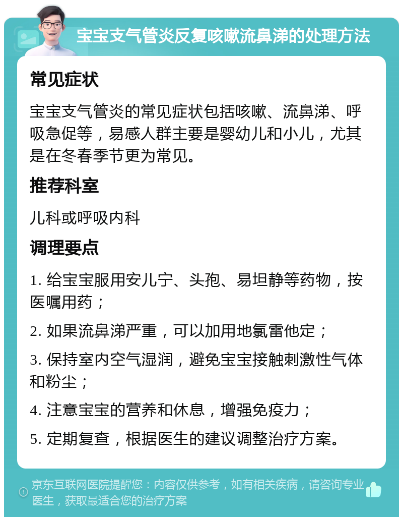 宝宝支气管炎反复咳嗽流鼻涕的处理方法 常见症状 宝宝支气管炎的常见症状包括咳嗽、流鼻涕、呼吸急促等，易感人群主要是婴幼儿和小儿，尤其是在冬春季节更为常见。 推荐科室 儿科或呼吸内科 调理要点 1. 给宝宝服用安儿宁、头孢、易坦静等药物，按医嘱用药； 2. 如果流鼻涕严重，可以加用地氯雷他定； 3. 保持室内空气湿润，避免宝宝接触刺激性气体和粉尘； 4. 注意宝宝的营养和休息，增强免疫力； 5. 定期复查，根据医生的建议调整治疗方案。