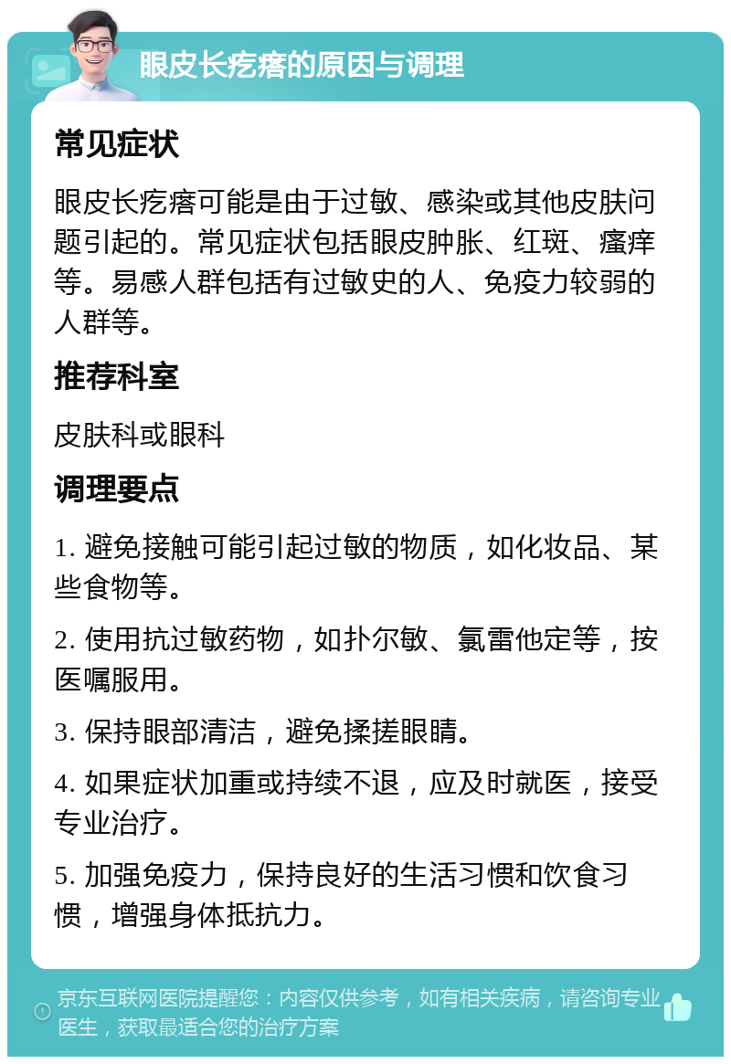 眼皮长疙瘩的原因与调理 常见症状 眼皮长疙瘩可能是由于过敏、感染或其他皮肤问题引起的。常见症状包括眼皮肿胀、红斑、瘙痒等。易感人群包括有过敏史的人、免疫力较弱的人群等。 推荐科室 皮肤科或眼科 调理要点 1. 避免接触可能引起过敏的物质，如化妆品、某些食物等。 2. 使用抗过敏药物，如扑尔敏、氯雷他定等，按医嘱服用。 3. 保持眼部清洁，避免揉搓眼睛。 4. 如果症状加重或持续不退，应及时就医，接受专业治疗。 5. 加强免疫力，保持良好的生活习惯和饮食习惯，增强身体抵抗力。