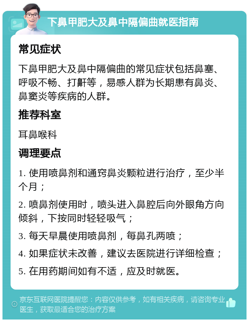 下鼻甲肥大及鼻中隔偏曲就医指南 常见症状 下鼻甲肥大及鼻中隔偏曲的常见症状包括鼻塞、呼吸不畅、打鼾等，易感人群为长期患有鼻炎、鼻窦炎等疾病的人群。 推荐科室 耳鼻喉科 调理要点 1. 使用喷鼻剂和通窍鼻炎颗粒进行治疗，至少半个月； 2. 喷鼻剂使用时，喷头进入鼻腔后向外眼角方向倾斜，下按同时轻轻吸气； 3. 每天早晨使用喷鼻剂，每鼻孔两喷； 4. 如果症状未改善，建议去医院进行详细检查； 5. 在用药期间如有不适，应及时就医。