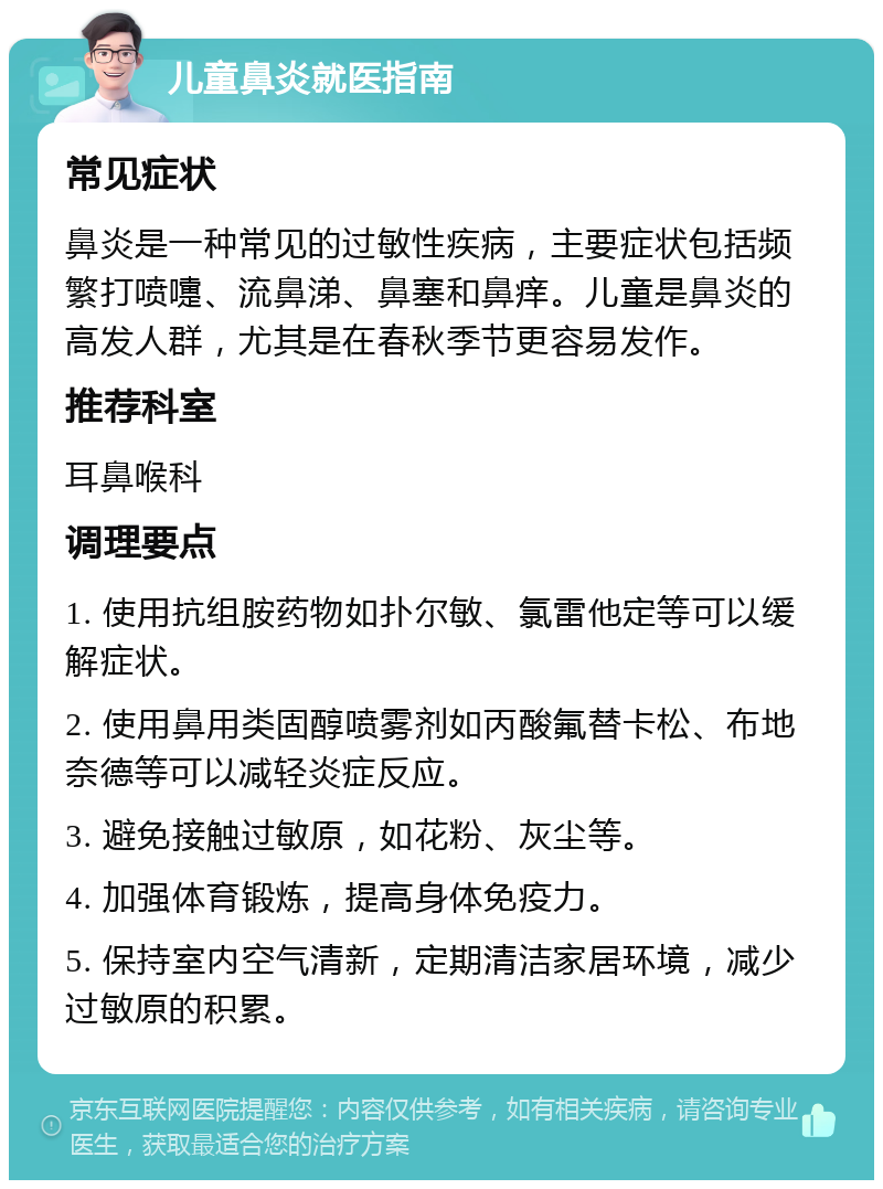 儿童鼻炎就医指南 常见症状 鼻炎是一种常见的过敏性疾病，主要症状包括频繁打喷嚏、流鼻涕、鼻塞和鼻痒。儿童是鼻炎的高发人群，尤其是在春秋季节更容易发作。 推荐科室 耳鼻喉科 调理要点 1. 使用抗组胺药物如扑尔敏、氯雷他定等可以缓解症状。 2. 使用鼻用类固醇喷雾剂如丙酸氟替卡松、布地奈德等可以减轻炎症反应。 3. 避免接触过敏原，如花粉、灰尘等。 4. 加强体育锻炼，提高身体免疫力。 5. 保持室内空气清新，定期清洁家居环境，减少过敏原的积累。