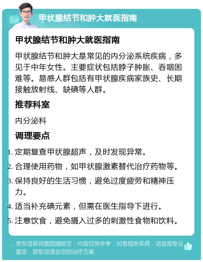 甲状腺结节和肿大就医指南 甲状腺结节和肿大就医指南 甲状腺结节和肿大是常见的内分泌系统疾病，多见于中年女性。主要症状包括脖子肿胀、吞咽困难等。易感人群包括有甲状腺疾病家族史、长期接触放射线、缺碘等人群。 推荐科室 内分泌科 调理要点 定期复查甲状腺超声，及时发现异常。 合理使用药物，如甲状腺激素替代治疗药物等。 保持良好的生活习惯，避免过度疲劳和精神压力。 适当补充碘元素，但需在医生指导下进行。 注意饮食，避免摄入过多的刺激性食物和饮料。