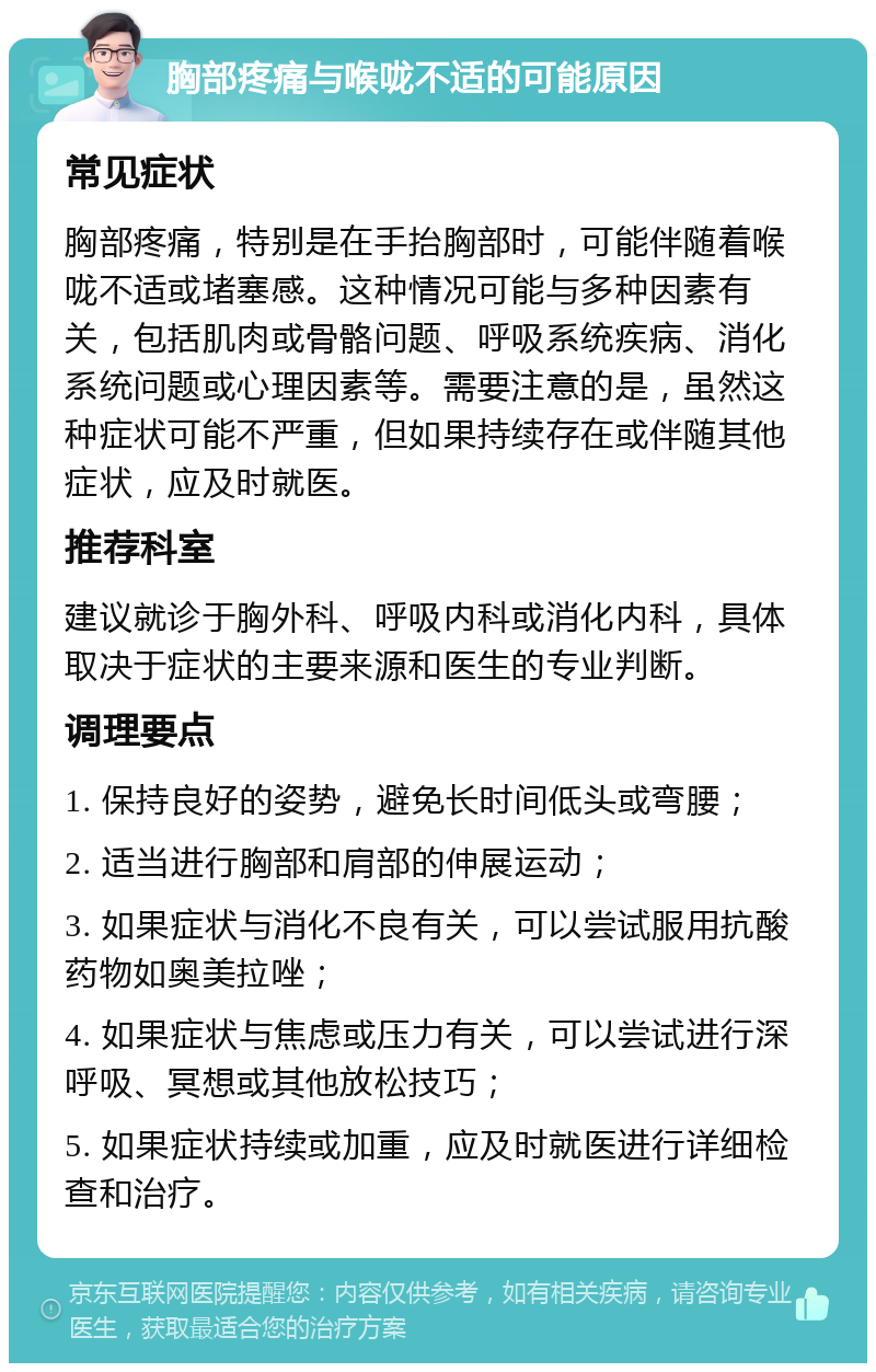 胸部疼痛与喉咙不适的可能原因 常见症状 胸部疼痛，特别是在手抬胸部时，可能伴随着喉咙不适或堵塞感。这种情况可能与多种因素有关，包括肌肉或骨骼问题、呼吸系统疾病、消化系统问题或心理因素等。需要注意的是，虽然这种症状可能不严重，但如果持续存在或伴随其他症状，应及时就医。 推荐科室 建议就诊于胸外科、呼吸内科或消化内科，具体取决于症状的主要来源和医生的专业判断。 调理要点 1. 保持良好的姿势，避免长时间低头或弯腰； 2. 适当进行胸部和肩部的伸展运动； 3. 如果症状与消化不良有关，可以尝试服用抗酸药物如奥美拉唑； 4. 如果症状与焦虑或压力有关，可以尝试进行深呼吸、冥想或其他放松技巧； 5. 如果症状持续或加重，应及时就医进行详细检查和治疗。