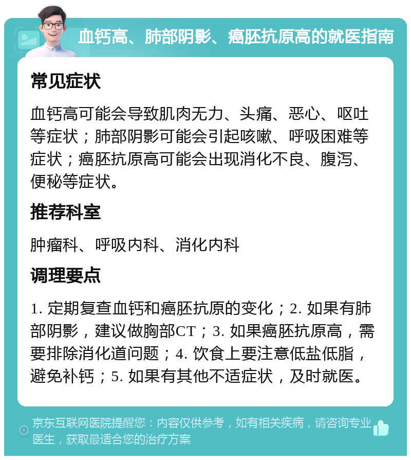 血钙高、肺部阴影、癌胚抗原高的就医指南 常见症状 血钙高可能会导致肌肉无力、头痛、恶心、呕吐等症状；肺部阴影可能会引起咳嗽、呼吸困难等症状；癌胚抗原高可能会出现消化不良、腹泻、便秘等症状。 推荐科室 肿瘤科、呼吸内科、消化内科 调理要点 1. 定期复查血钙和癌胚抗原的变化；2. 如果有肺部阴影，建议做胸部CT；3. 如果癌胚抗原高，需要排除消化道问题；4. 饮食上要注意低盐低脂，避免补钙；5. 如果有其他不适症状，及时就医。