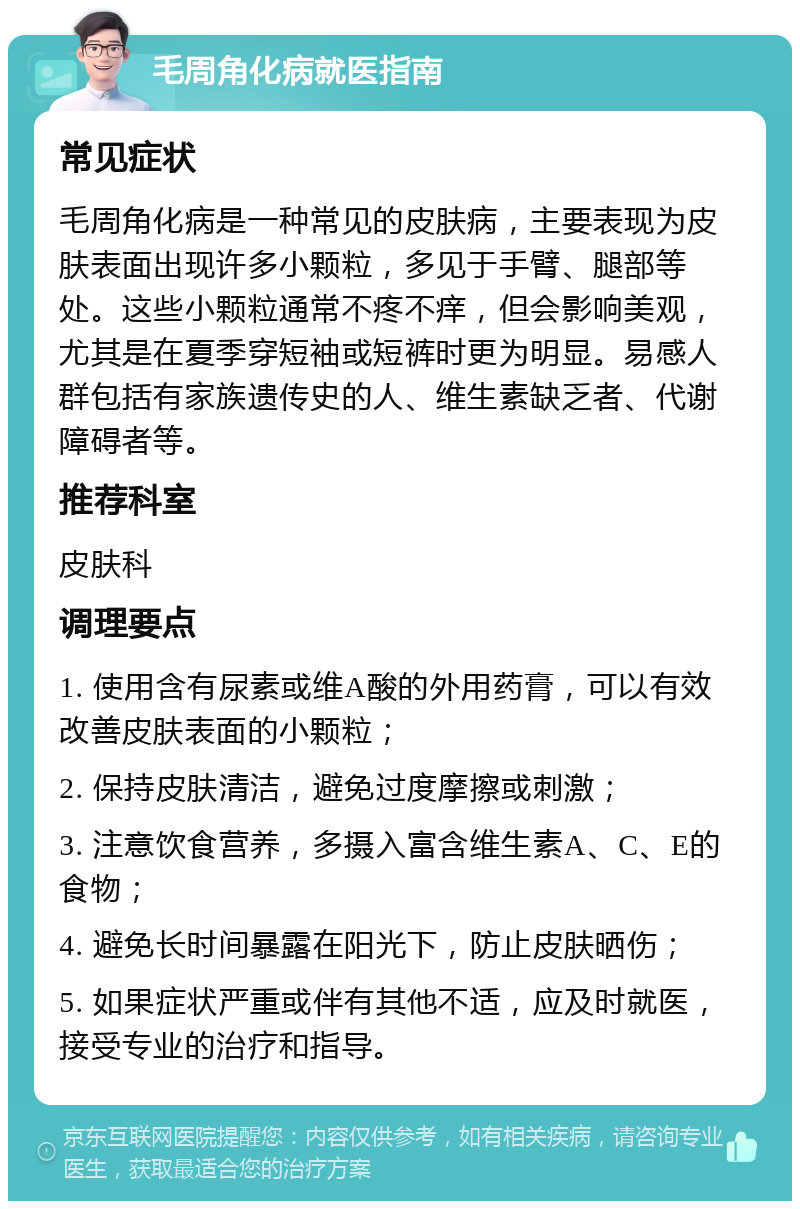 毛周角化病就医指南 常见症状 毛周角化病是一种常见的皮肤病，主要表现为皮肤表面出现许多小颗粒，多见于手臂、腿部等处。这些小颗粒通常不疼不痒，但会影响美观，尤其是在夏季穿短袖或短裤时更为明显。易感人群包括有家族遗传史的人、维生素缺乏者、代谢障碍者等。 推荐科室 皮肤科 调理要点 1. 使用含有尿素或维A酸的外用药膏，可以有效改善皮肤表面的小颗粒； 2. 保持皮肤清洁，避免过度摩擦或刺激； 3. 注意饮食营养，多摄入富含维生素A、C、E的食物； 4. 避免长时间暴露在阳光下，防止皮肤晒伤； 5. 如果症状严重或伴有其他不适，应及时就医，接受专业的治疗和指导。