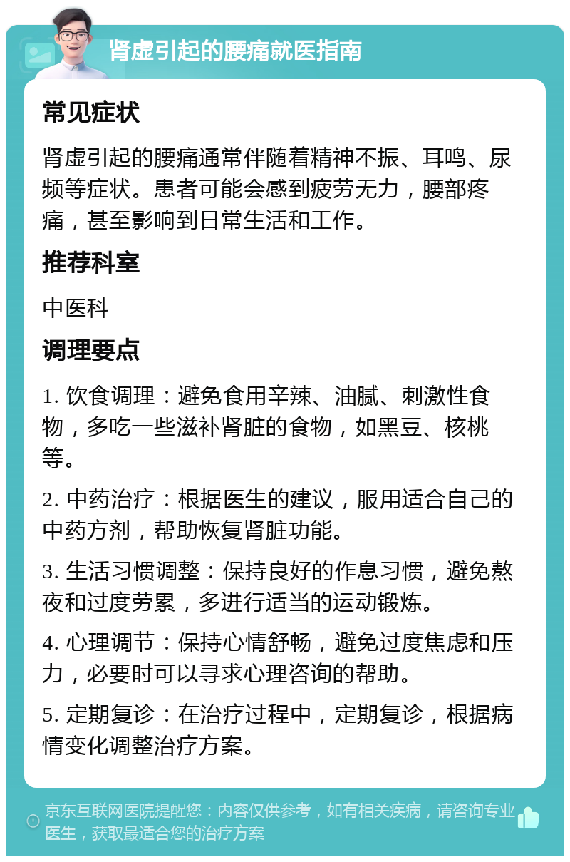 肾虚引起的腰痛就医指南 常见症状 肾虚引起的腰痛通常伴随着精神不振、耳鸣、尿频等症状。患者可能会感到疲劳无力，腰部疼痛，甚至影响到日常生活和工作。 推荐科室 中医科 调理要点 1. 饮食调理：避免食用辛辣、油腻、刺激性食物，多吃一些滋补肾脏的食物，如黑豆、核桃等。 2. 中药治疗：根据医生的建议，服用适合自己的中药方剂，帮助恢复肾脏功能。 3. 生活习惯调整：保持良好的作息习惯，避免熬夜和过度劳累，多进行适当的运动锻炼。 4. 心理调节：保持心情舒畅，避免过度焦虑和压力，必要时可以寻求心理咨询的帮助。 5. 定期复诊：在治疗过程中，定期复诊，根据病情变化调整治疗方案。