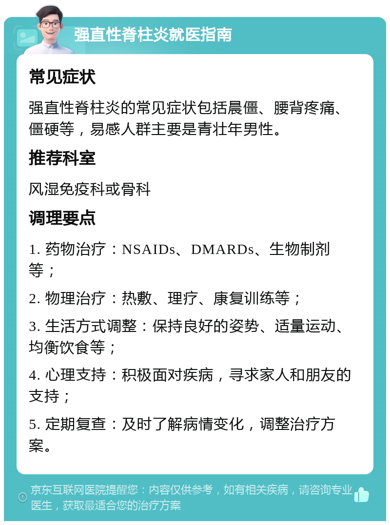 强直性脊柱炎就医指南 常见症状 强直性脊柱炎的常见症状包括晨僵、腰背疼痛、僵硬等，易感人群主要是青壮年男性。 推荐科室 风湿免疫科或骨科 调理要点 1. 药物治疗：NSAIDs、DMARDs、生物制剂等； 2. 物理治疗：热敷、理疗、康复训练等； 3. 生活方式调整：保持良好的姿势、适量运动、均衡饮食等； 4. 心理支持：积极面对疾病，寻求家人和朋友的支持； 5. 定期复查：及时了解病情变化，调整治疗方案。