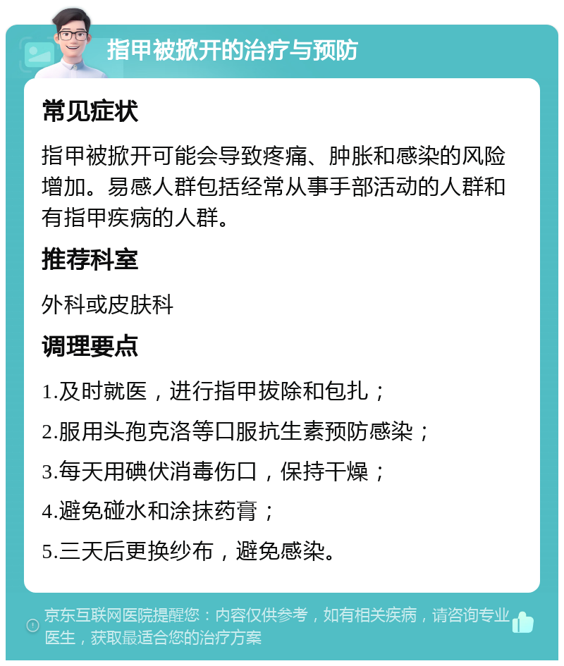 指甲被掀开的治疗与预防 常见症状 指甲被掀开可能会导致疼痛、肿胀和感染的风险增加。易感人群包括经常从事手部活动的人群和有指甲疾病的人群。 推荐科室 外科或皮肤科 调理要点 1.及时就医，进行指甲拔除和包扎； 2.服用头孢克洛等口服抗生素预防感染； 3.每天用碘伏消毒伤口，保持干燥； 4.避免碰水和涂抹药膏； 5.三天后更换纱布，避免感染。