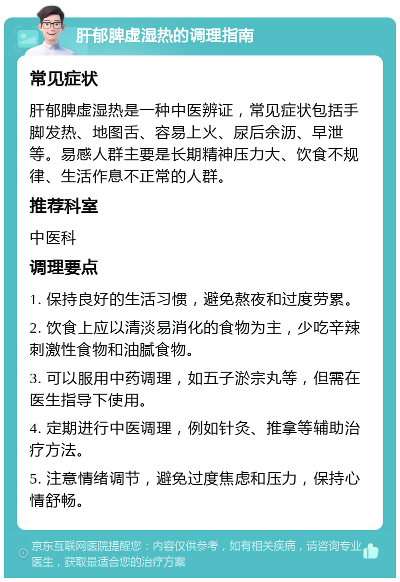 肝郁脾虚湿热的调理指南 常见症状 肝郁脾虚湿热是一种中医辨证，常见症状包括手脚发热、地图舌、容易上火、尿后余沥、早泄等。易感人群主要是长期精神压力大、饮食不规律、生活作息不正常的人群。 推荐科室 中医科 调理要点 1. 保持良好的生活习惯，避免熬夜和过度劳累。 2. 饮食上应以清淡易消化的食物为主，少吃辛辣刺激性食物和油腻食物。 3. 可以服用中药调理，如五子淤宗丸等，但需在医生指导下使用。 4. 定期进行中医调理，例如针灸、推拿等辅助治疗方法。 5. 注意情绪调节，避免过度焦虑和压力，保持心情舒畅。