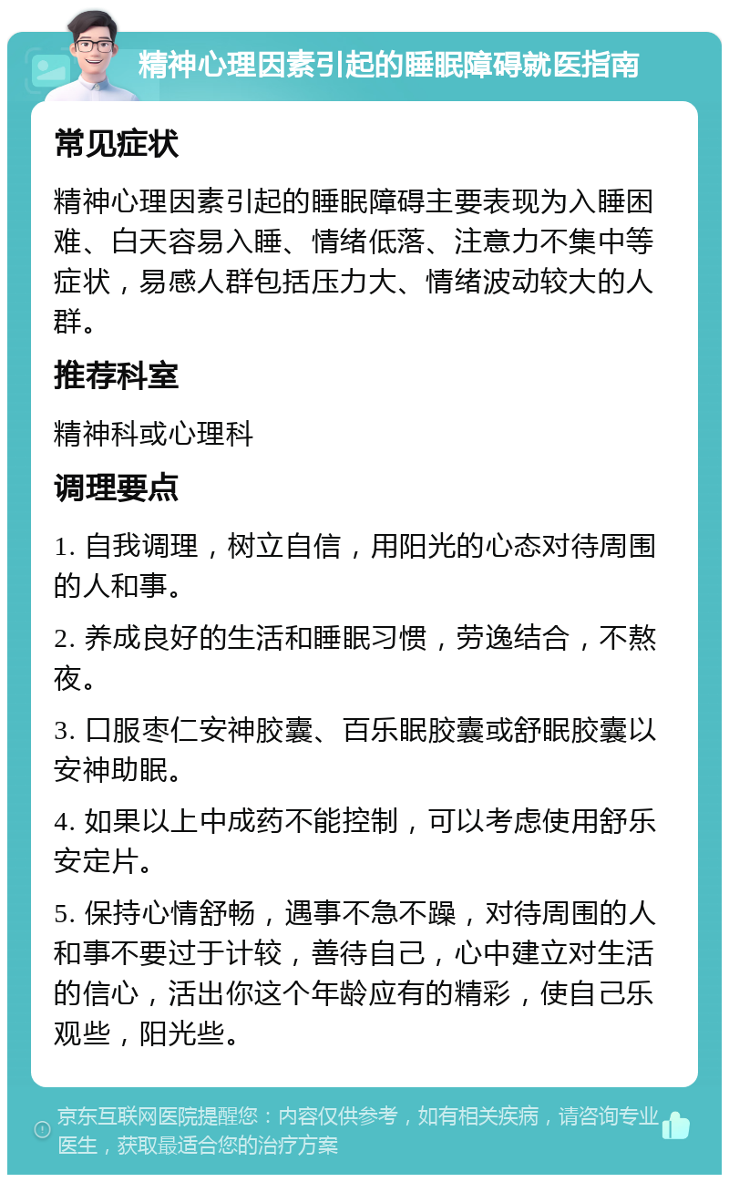 精神心理因素引起的睡眠障碍就医指南 常见症状 精神心理因素引起的睡眠障碍主要表现为入睡困难、白天容易入睡、情绪低落、注意力不集中等症状，易感人群包括压力大、情绪波动较大的人群。 推荐科室 精神科或心理科 调理要点 1. 自我调理，树立自信，用阳光的心态对待周围的人和事。 2. 养成良好的生活和睡眠习惯，劳逸结合，不熬夜。 3. 口服枣仁安神胶囊、百乐眠胶囊或舒眠胶囊以安神助眠。 4. 如果以上中成药不能控制，可以考虑使用舒乐安定片。 5. 保持心情舒畅，遇事不急不躁，对待周围的人和事不要过于计较，善待自己，心中建立对生活的信心，活出你这个年龄应有的精彩，使自己乐观些，阳光些。