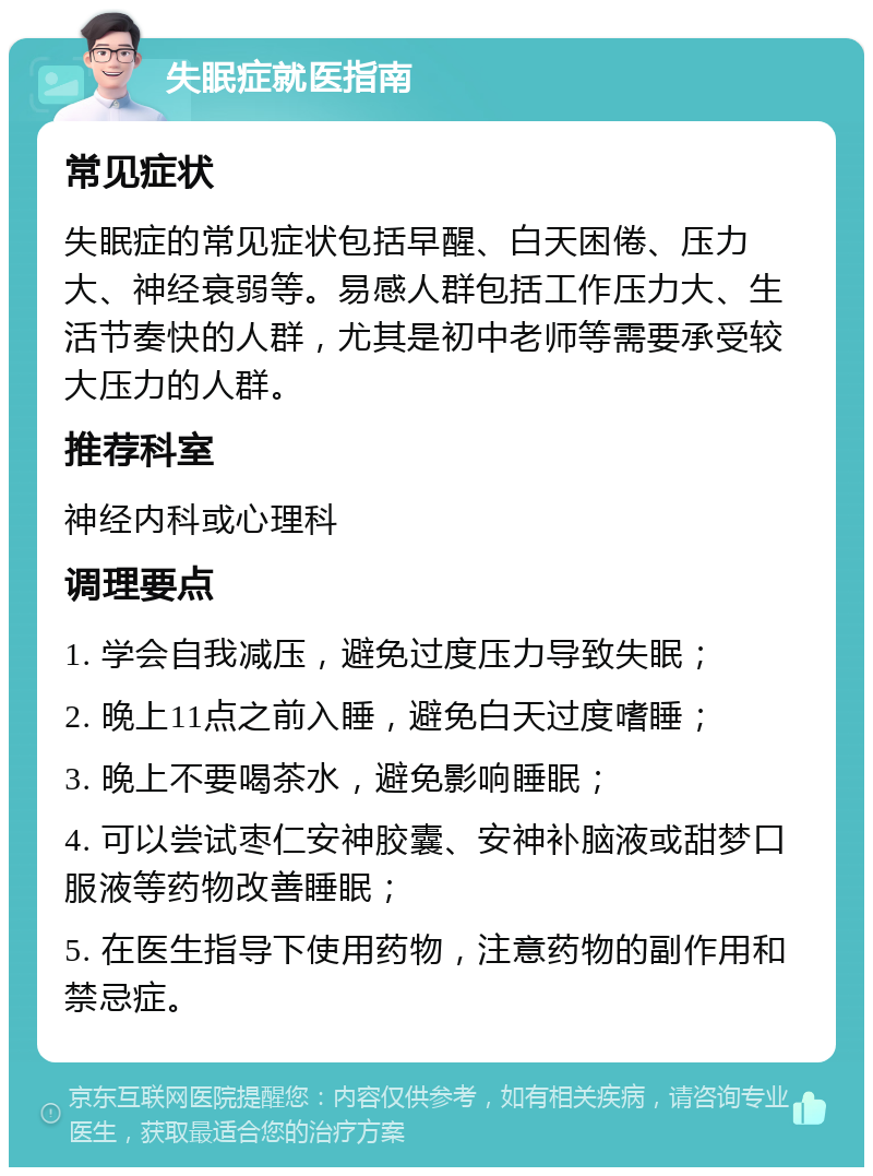 失眠症就医指南 常见症状 失眠症的常见症状包括早醒、白天困倦、压力大、神经衰弱等。易感人群包括工作压力大、生活节奏快的人群，尤其是初中老师等需要承受较大压力的人群。 推荐科室 神经内科或心理科 调理要点 1. 学会自我减压，避免过度压力导致失眠； 2. 晚上11点之前入睡，避免白天过度嗜睡； 3. 晚上不要喝茶水，避免影响睡眠； 4. 可以尝试枣仁安神胶囊、安神补脑液或甜梦口服液等药物改善睡眠； 5. 在医生指导下使用药物，注意药物的副作用和禁忌症。