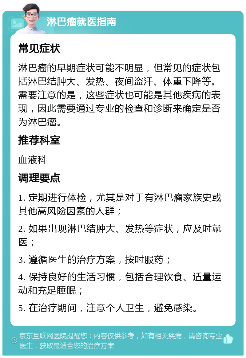 淋巴瘤就医指南 常见症状 淋巴瘤的早期症状可能不明显，但常见的症状包括淋巴结肿大、发热、夜间盗汗、体重下降等。需要注意的是，这些症状也可能是其他疾病的表现，因此需要通过专业的检查和诊断来确定是否为淋巴瘤。 推荐科室 血液科 调理要点 1. 定期进行体检，尤其是对于有淋巴瘤家族史或其他高风险因素的人群； 2. 如果出现淋巴结肿大、发热等症状，应及时就医； 3. 遵循医生的治疗方案，按时服药； 4. 保持良好的生活习惯，包括合理饮食、适量运动和充足睡眠； 5. 在治疗期间，注意个人卫生，避免感染。