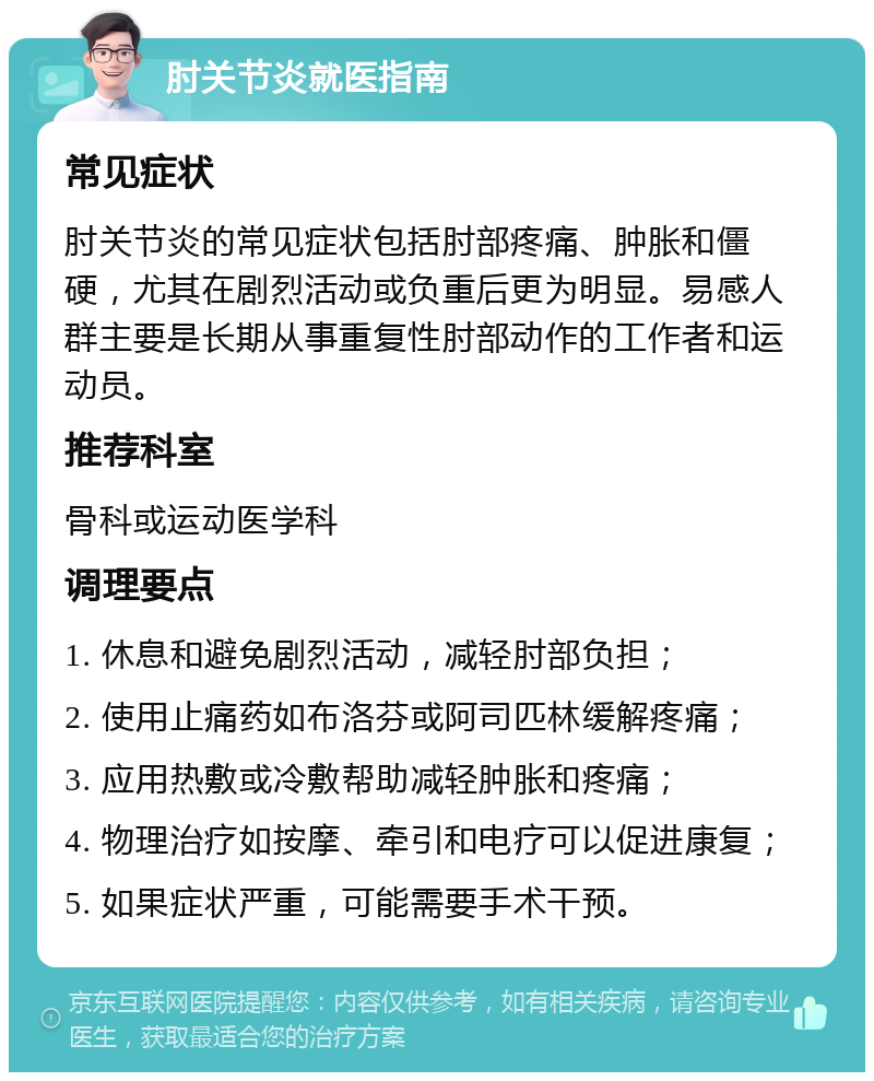 肘关节炎就医指南 常见症状 肘关节炎的常见症状包括肘部疼痛、肿胀和僵硬，尤其在剧烈活动或负重后更为明显。易感人群主要是长期从事重复性肘部动作的工作者和运动员。 推荐科室 骨科或运动医学科 调理要点 1. 休息和避免剧烈活动，减轻肘部负担； 2. 使用止痛药如布洛芬或阿司匹林缓解疼痛； 3. 应用热敷或冷敷帮助减轻肿胀和疼痛； 4. 物理治疗如按摩、牵引和电疗可以促进康复； 5. 如果症状严重，可能需要手术干预。