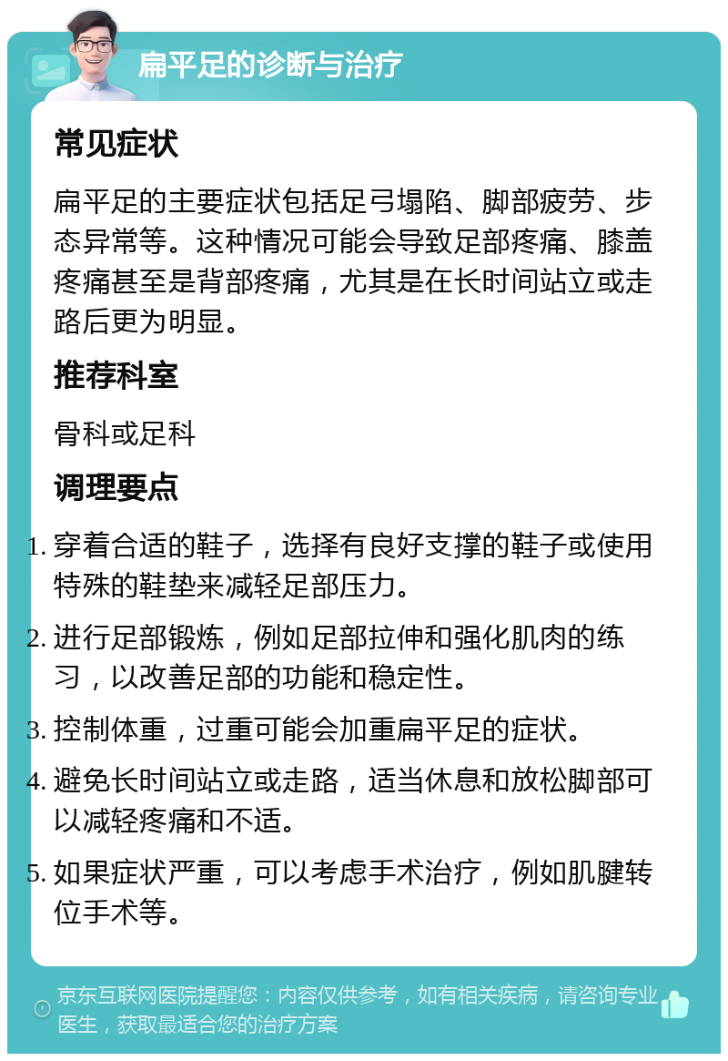 扁平足的诊断与治疗 常见症状 扁平足的主要症状包括足弓塌陷、脚部疲劳、步态异常等。这种情况可能会导致足部疼痛、膝盖疼痛甚至是背部疼痛，尤其是在长时间站立或走路后更为明显。 推荐科室 骨科或足科 调理要点 穿着合适的鞋子，选择有良好支撑的鞋子或使用特殊的鞋垫来减轻足部压力。 进行足部锻炼，例如足部拉伸和强化肌肉的练习，以改善足部的功能和稳定性。 控制体重，过重可能会加重扁平足的症状。 避免长时间站立或走路，适当休息和放松脚部可以减轻疼痛和不适。 如果症状严重，可以考虑手术治疗，例如肌腱转位手术等。